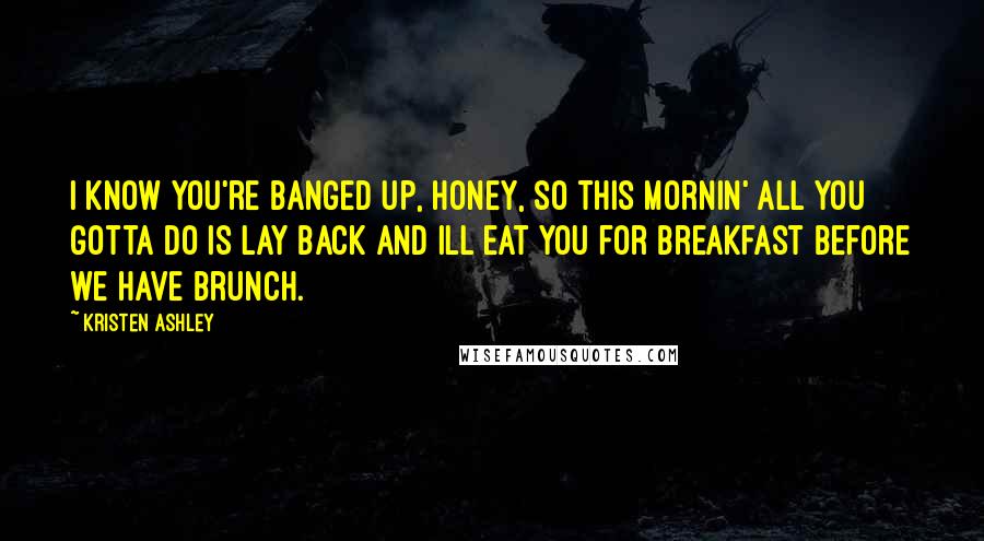 Kristen Ashley Quotes: I know you're banged up, honey, so this mornin' all you gotta do is lay back and Ill eat you for breakfast before we have brunch.