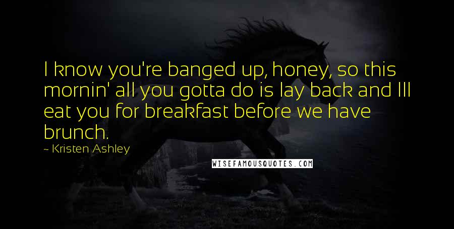 Kristen Ashley Quotes: I know you're banged up, honey, so this mornin' all you gotta do is lay back and Ill eat you for breakfast before we have brunch.