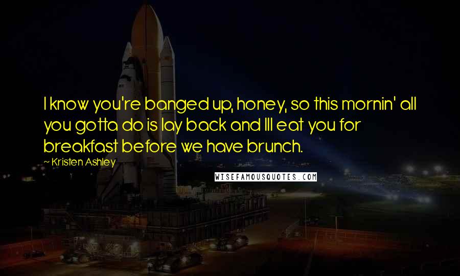 Kristen Ashley Quotes: I know you're banged up, honey, so this mornin' all you gotta do is lay back and Ill eat you for breakfast before we have brunch.