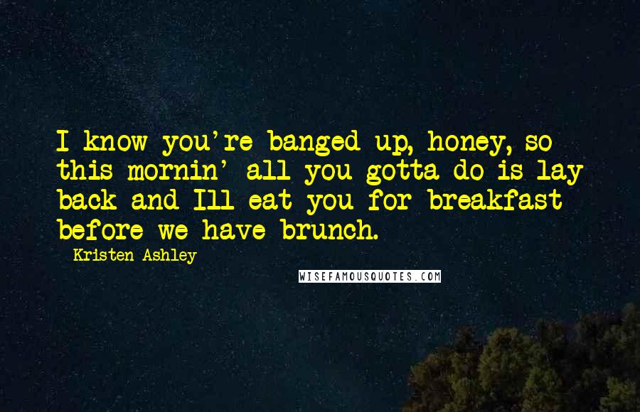 Kristen Ashley Quotes: I know you're banged up, honey, so this mornin' all you gotta do is lay back and Ill eat you for breakfast before we have brunch.