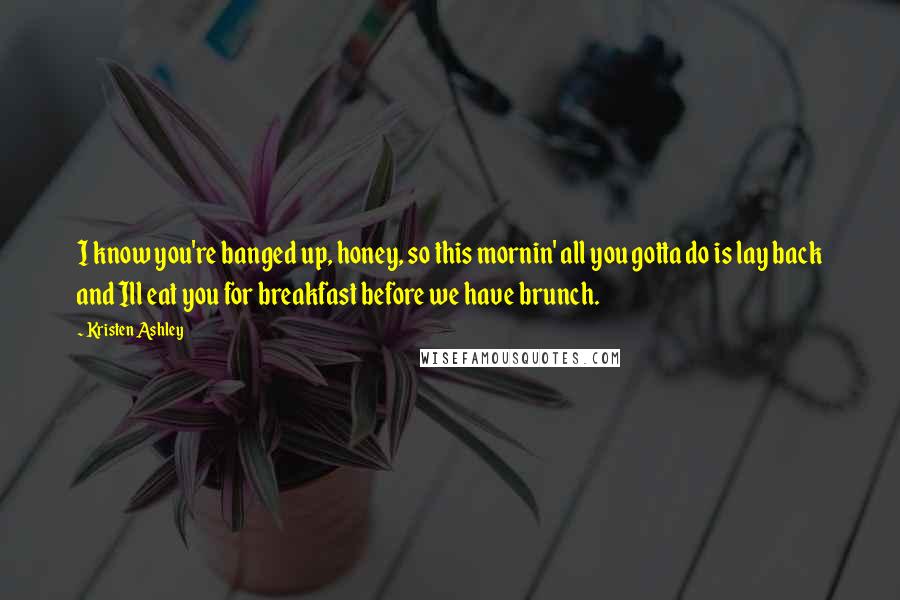 Kristen Ashley Quotes: I know you're banged up, honey, so this mornin' all you gotta do is lay back and Ill eat you for breakfast before we have brunch.