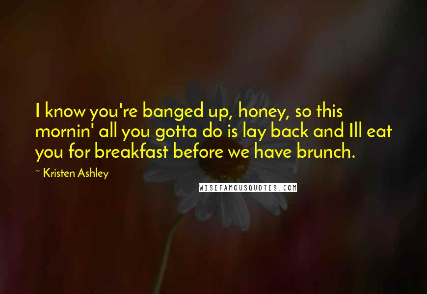 Kristen Ashley Quotes: I know you're banged up, honey, so this mornin' all you gotta do is lay back and Ill eat you for breakfast before we have brunch.