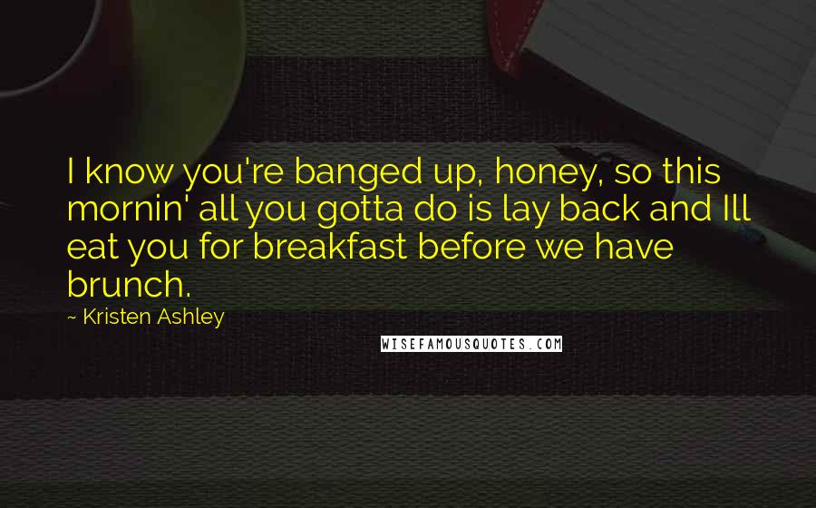Kristen Ashley Quotes: I know you're banged up, honey, so this mornin' all you gotta do is lay back and Ill eat you for breakfast before we have brunch.