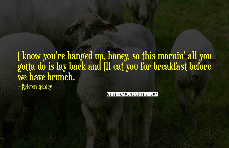 Kristen Ashley Quotes: I know you're banged up, honey, so this mornin' all you gotta do is lay back and Ill eat you for breakfast before we have brunch.