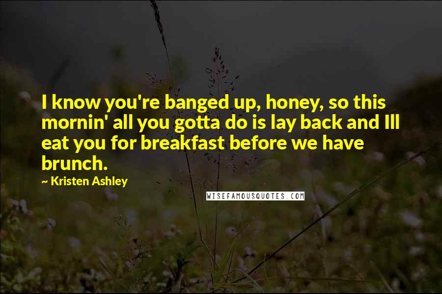 Kristen Ashley Quotes: I know you're banged up, honey, so this mornin' all you gotta do is lay back and Ill eat you for breakfast before we have brunch.