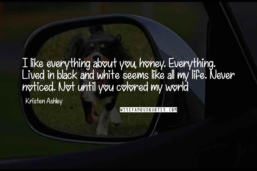 Kristen Ashley Quotes: I like everything about you, honey. Everything. Lived in black and white seems like all my life. Never noticed. Not until you colored my world