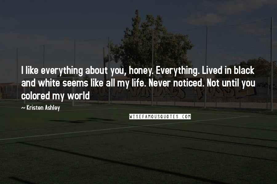Kristen Ashley Quotes: I like everything about you, honey. Everything. Lived in black and white seems like all my life. Never noticed. Not until you colored my world