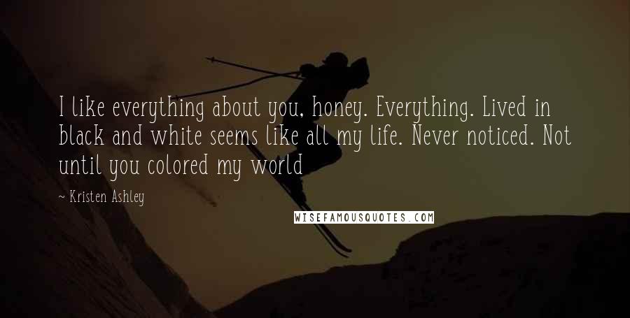 Kristen Ashley Quotes: I like everything about you, honey. Everything. Lived in black and white seems like all my life. Never noticed. Not until you colored my world