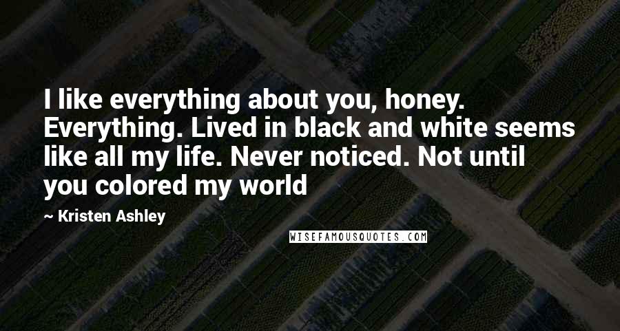 Kristen Ashley Quotes: I like everything about you, honey. Everything. Lived in black and white seems like all my life. Never noticed. Not until you colored my world