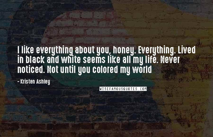 Kristen Ashley Quotes: I like everything about you, honey. Everything. Lived in black and white seems like all my life. Never noticed. Not until you colored my world