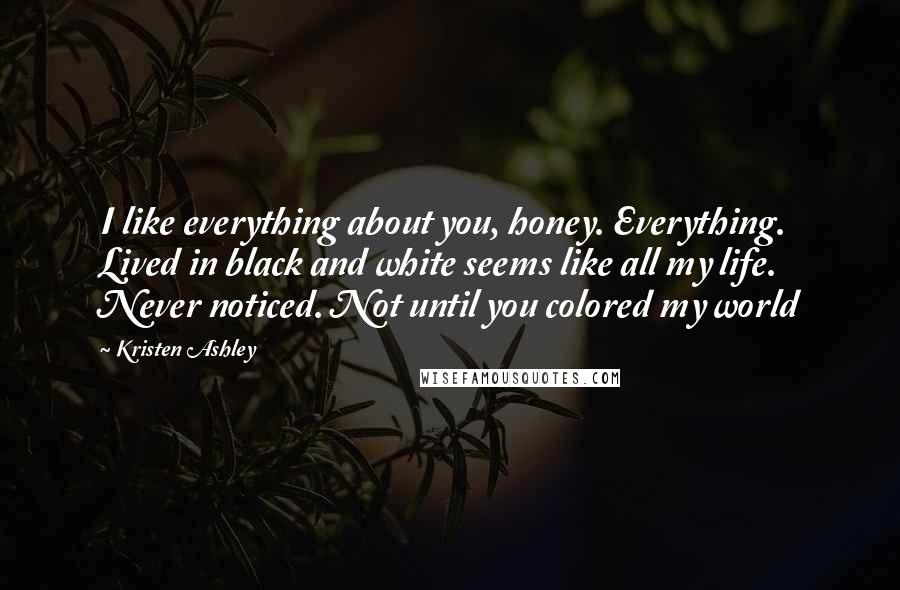 Kristen Ashley Quotes: I like everything about you, honey. Everything. Lived in black and white seems like all my life. Never noticed. Not until you colored my world