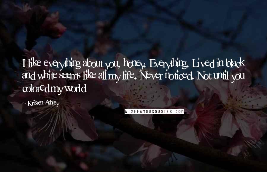 Kristen Ashley Quotes: I like everything about you, honey. Everything. Lived in black and white seems like all my life. Never noticed. Not until you colored my world