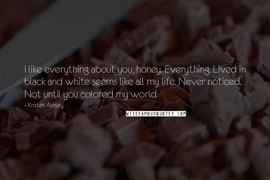 Kristen Ashley Quotes: I like everything about you, honey. Everything. Lived in black and white seems like all my life. Never noticed. Not until you colored my world