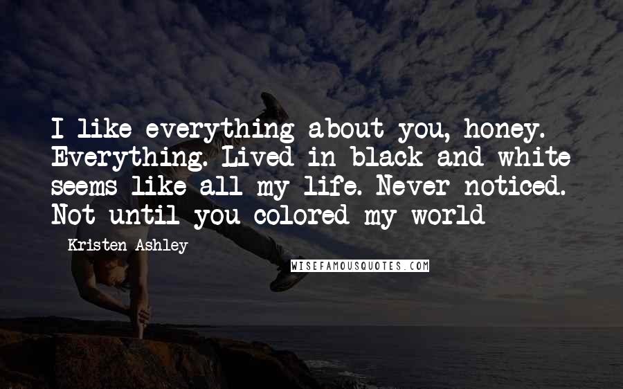 Kristen Ashley Quotes: I like everything about you, honey. Everything. Lived in black and white seems like all my life. Never noticed. Not until you colored my world