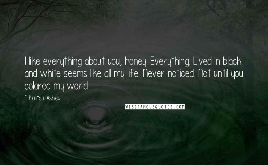 Kristen Ashley Quotes: I like everything about you, honey. Everything. Lived in black and white seems like all my life. Never noticed. Not until you colored my world