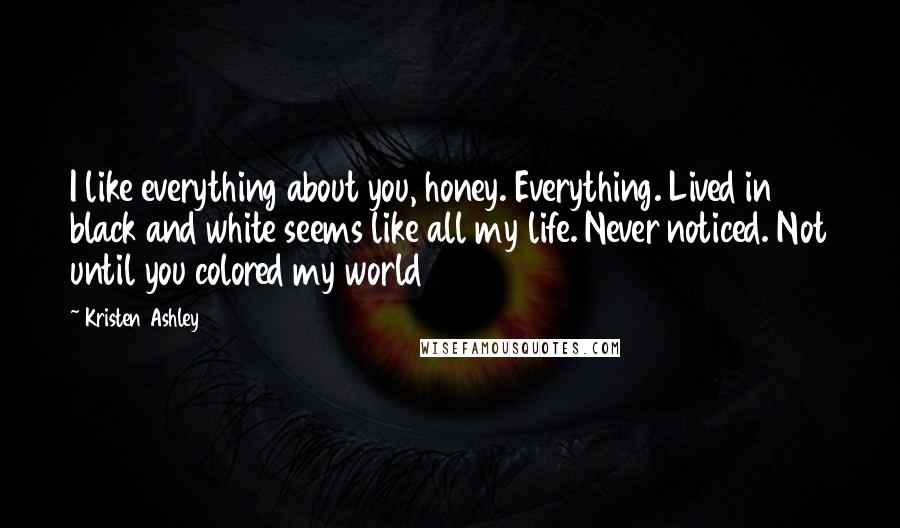 Kristen Ashley Quotes: I like everything about you, honey. Everything. Lived in black and white seems like all my life. Never noticed. Not until you colored my world