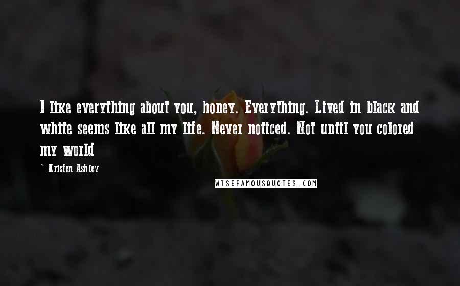 Kristen Ashley Quotes: I like everything about you, honey. Everything. Lived in black and white seems like all my life. Never noticed. Not until you colored my world