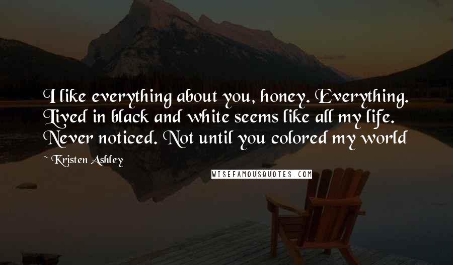 Kristen Ashley Quotes: I like everything about you, honey. Everything. Lived in black and white seems like all my life. Never noticed. Not until you colored my world