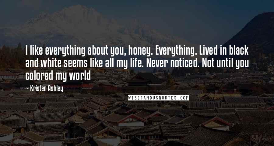 Kristen Ashley Quotes: I like everything about you, honey. Everything. Lived in black and white seems like all my life. Never noticed. Not until you colored my world