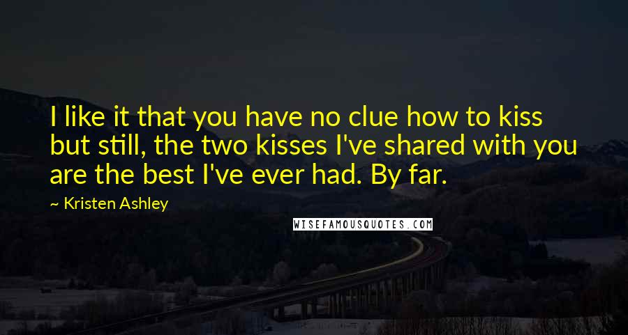 Kristen Ashley Quotes: I like it that you have no clue how to kiss but still, the two kisses I've shared with you are the best I've ever had. By far.