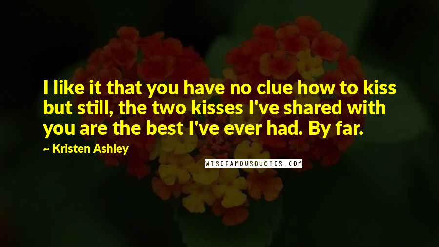 Kristen Ashley Quotes: I like it that you have no clue how to kiss but still, the two kisses I've shared with you are the best I've ever had. By far.