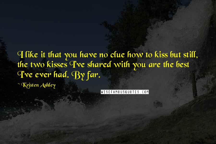Kristen Ashley Quotes: I like it that you have no clue how to kiss but still, the two kisses I've shared with you are the best I've ever had. By far.