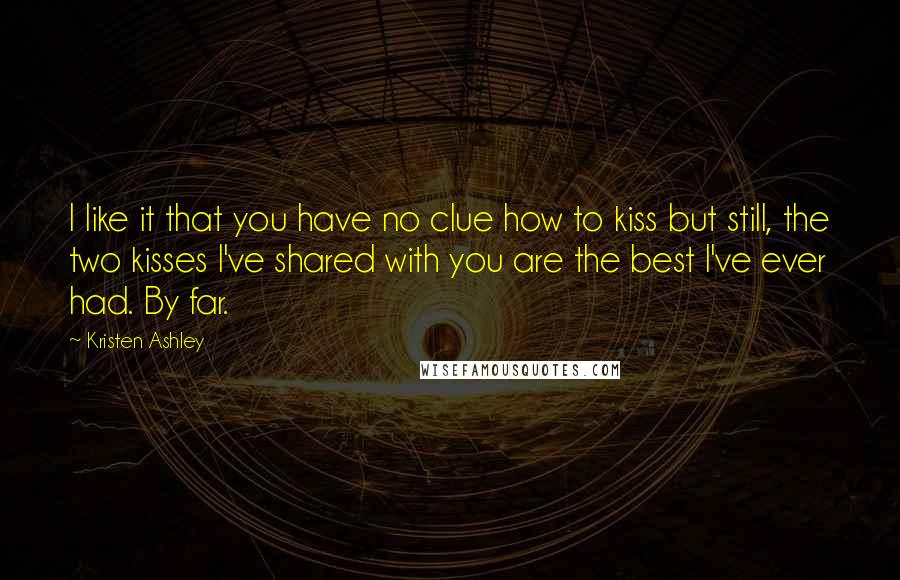 Kristen Ashley Quotes: I like it that you have no clue how to kiss but still, the two kisses I've shared with you are the best I've ever had. By far.