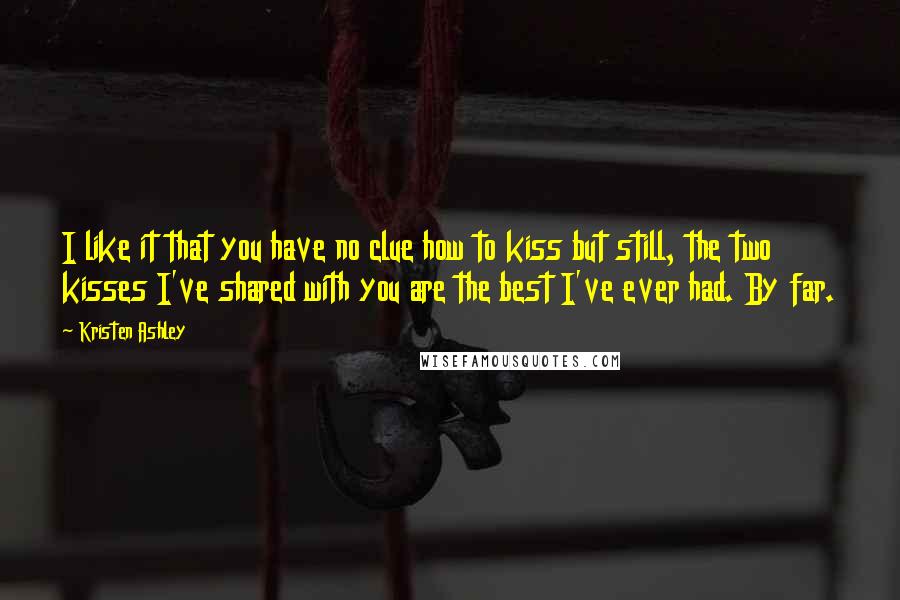 Kristen Ashley Quotes: I like it that you have no clue how to kiss but still, the two kisses I've shared with you are the best I've ever had. By far.