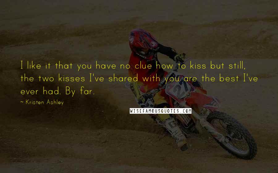 Kristen Ashley Quotes: I like it that you have no clue how to kiss but still, the two kisses I've shared with you are the best I've ever had. By far.