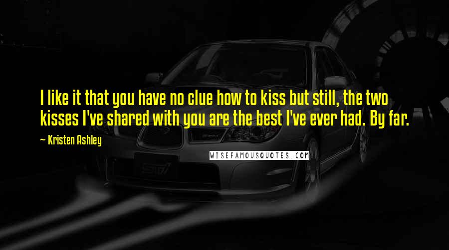 Kristen Ashley Quotes: I like it that you have no clue how to kiss but still, the two kisses I've shared with you are the best I've ever had. By far.