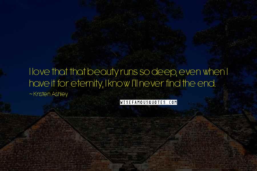 Kristen Ashley Quotes: I love that that beauty runs so deep, even when I have it for eternity, I know I'll never find the end.