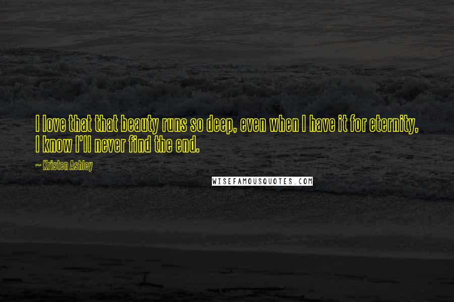 Kristen Ashley Quotes: I love that that beauty runs so deep, even when I have it for eternity, I know I'll never find the end.