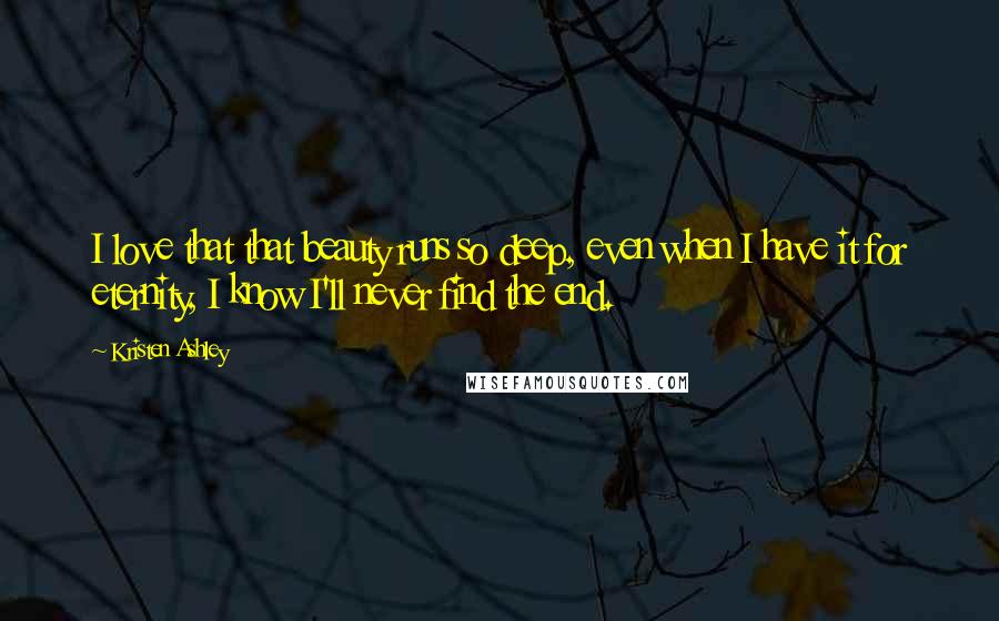 Kristen Ashley Quotes: I love that that beauty runs so deep, even when I have it for eternity, I know I'll never find the end.