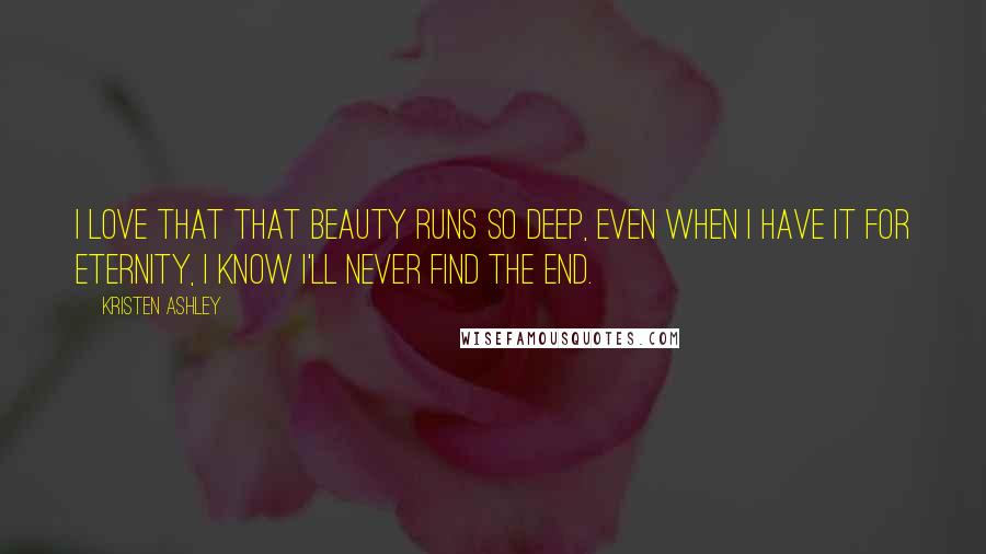 Kristen Ashley Quotes: I love that that beauty runs so deep, even when I have it for eternity, I know I'll never find the end.