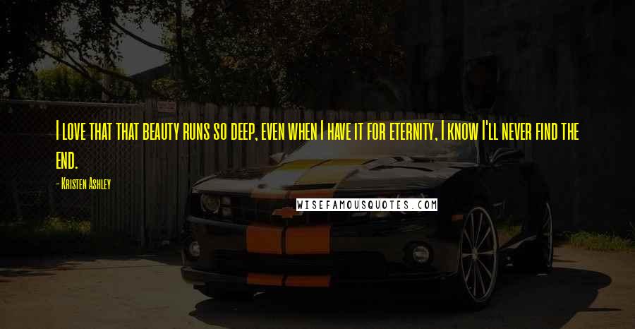 Kristen Ashley Quotes: I love that that beauty runs so deep, even when I have it for eternity, I know I'll never find the end.
