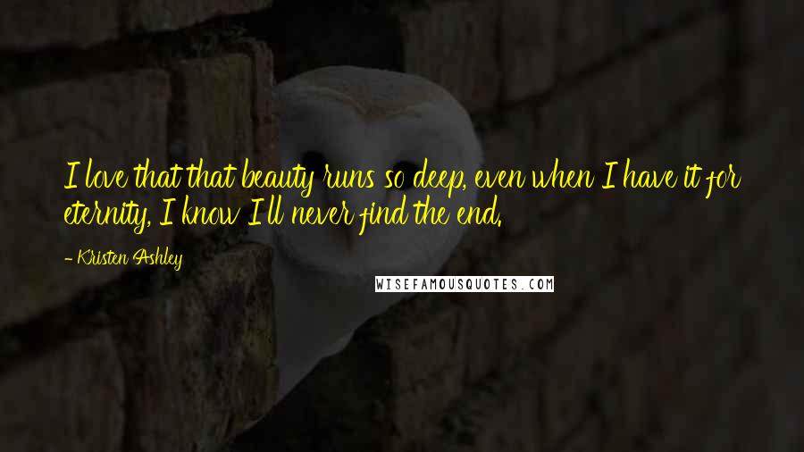 Kristen Ashley Quotes: I love that that beauty runs so deep, even when I have it for eternity, I know I'll never find the end.