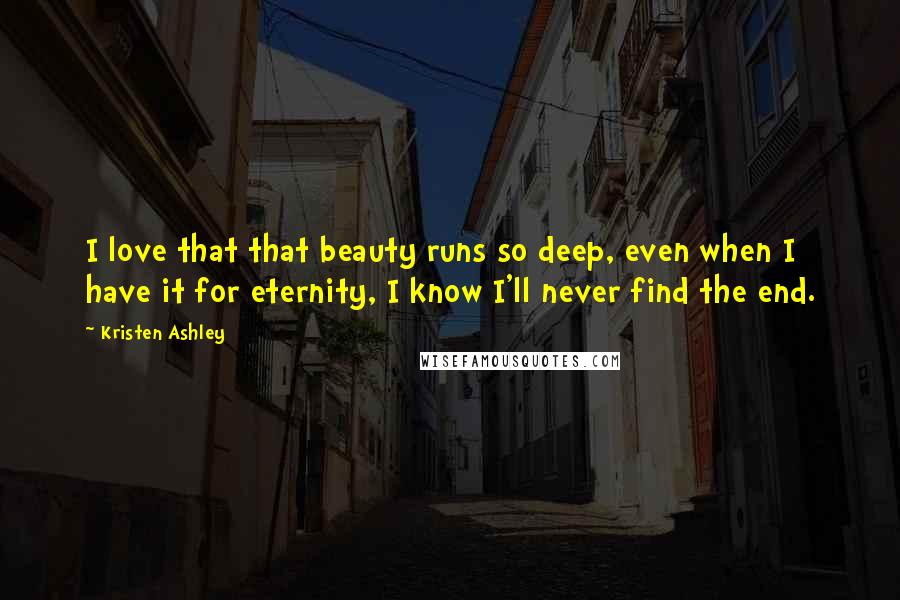 Kristen Ashley Quotes: I love that that beauty runs so deep, even when I have it for eternity, I know I'll never find the end.