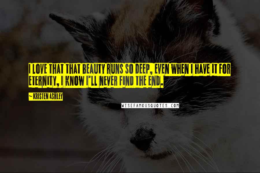 Kristen Ashley Quotes: I love that that beauty runs so deep, even when I have it for eternity, I know I'll never find the end.
