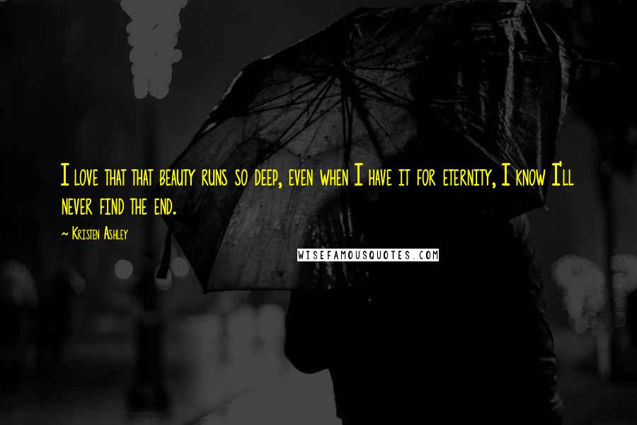 Kristen Ashley Quotes: I love that that beauty runs so deep, even when I have it for eternity, I know I'll never find the end.