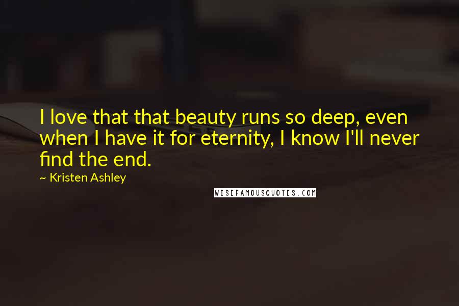 Kristen Ashley Quotes: I love that that beauty runs so deep, even when I have it for eternity, I know I'll never find the end.