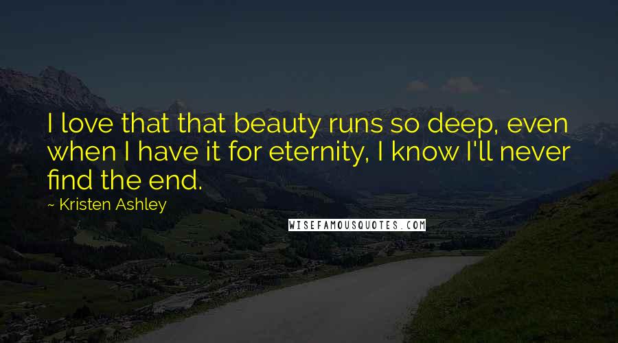 Kristen Ashley Quotes: I love that that beauty runs so deep, even when I have it for eternity, I know I'll never find the end.