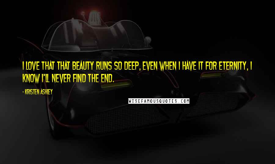 Kristen Ashley Quotes: I love that that beauty runs so deep, even when I have it for eternity, I know I'll never find the end.