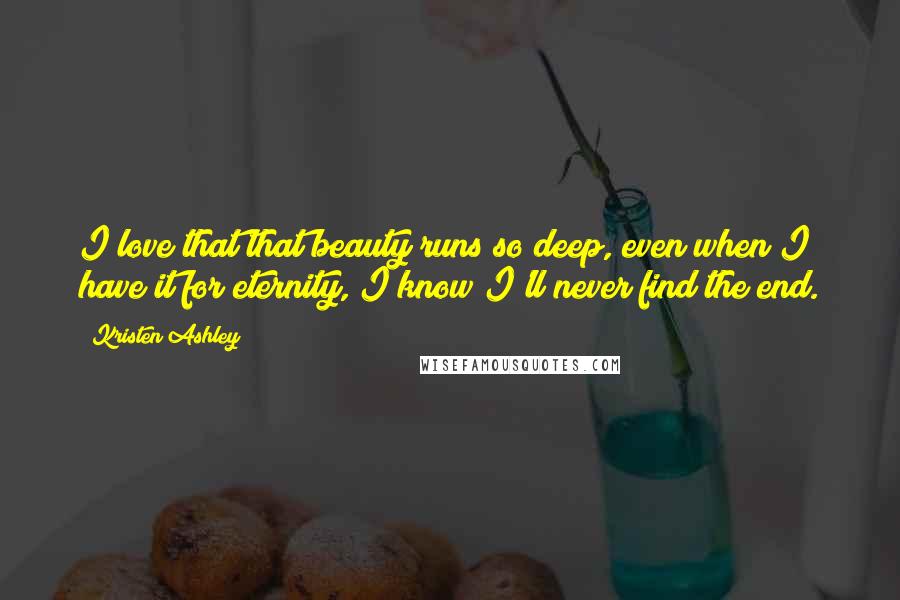 Kristen Ashley Quotes: I love that that beauty runs so deep, even when I have it for eternity, I know I'll never find the end.