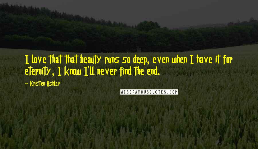 Kristen Ashley Quotes: I love that that beauty runs so deep, even when I have it for eternity, I know I'll never find the end.