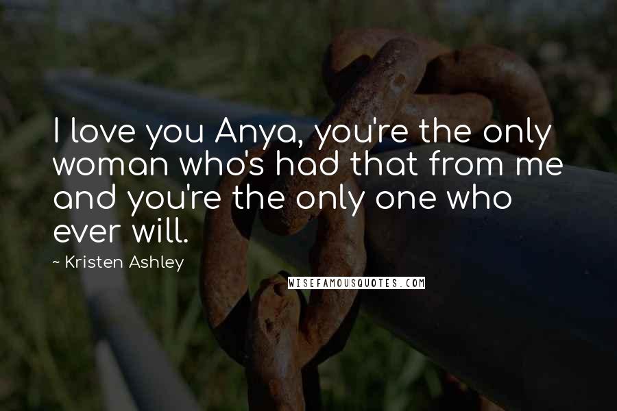 Kristen Ashley Quotes: I love you Anya, you're the only woman who's had that from me and you're the only one who ever will.
