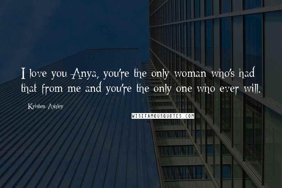 Kristen Ashley Quotes: I love you Anya, you're the only woman who's had that from me and you're the only one who ever will.