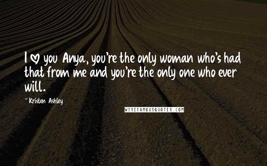 Kristen Ashley Quotes: I love you Anya, you're the only woman who's had that from me and you're the only one who ever will.