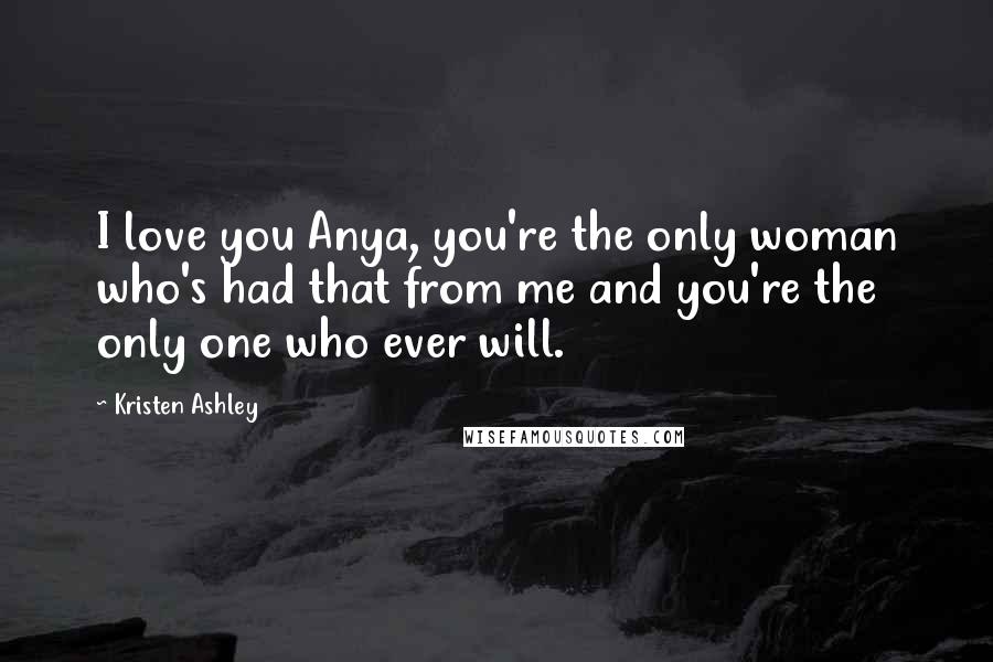 Kristen Ashley Quotes: I love you Anya, you're the only woman who's had that from me and you're the only one who ever will.