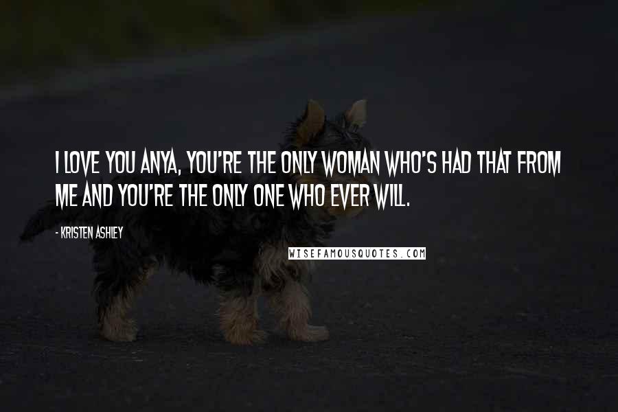 Kristen Ashley Quotes: I love you Anya, you're the only woman who's had that from me and you're the only one who ever will.