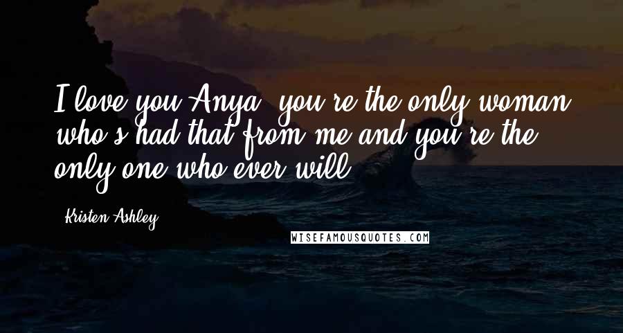 Kristen Ashley Quotes: I love you Anya, you're the only woman who's had that from me and you're the only one who ever will.